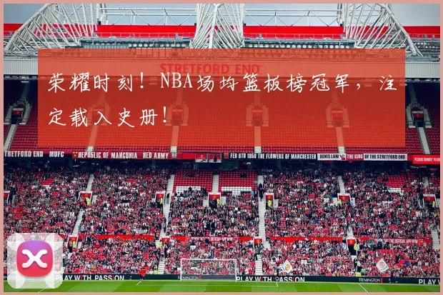 荣耀时刻！NBA场均篮板榜冠军，注定载入史册！