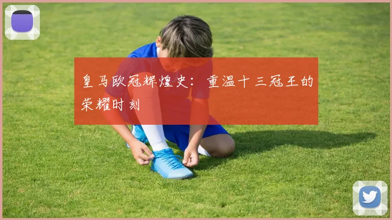 皇马欧冠辉煌史：重温十三冠王的荣耀时刻