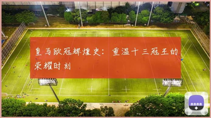 皇马欧冠辉煌史：重温十三冠王的荣耀时刻