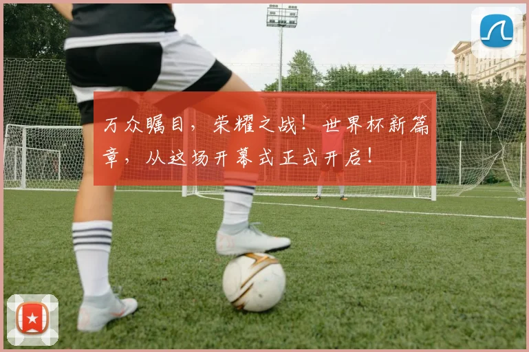 万众瞩目,荣耀之战!世界杯新篇章,从这场开幕式正式开启!