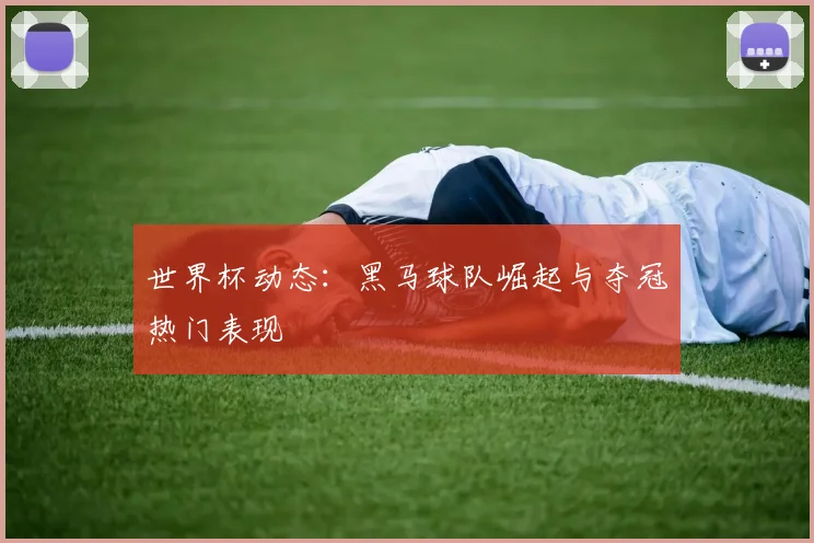 世界杯动态：黑马球队崛起与夺冠热门表现