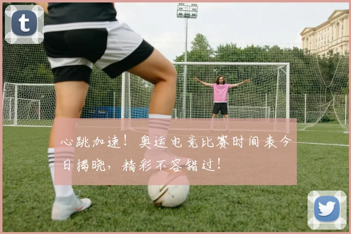 心跳加速！奥运电竞比赛时间表今日揭晓，精彩不容错过！
