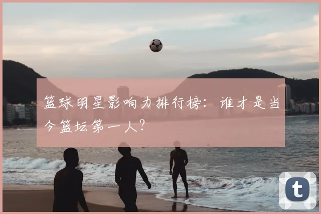 篮球明星影响力排行榜：谁才是当今篮坛第一人？