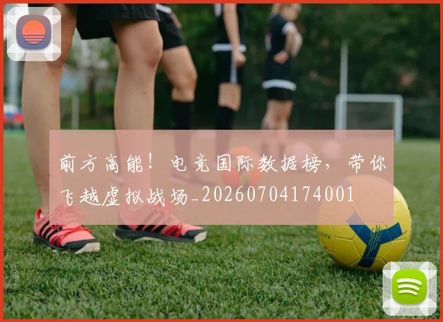 前方高能！电竞国际数据榜，带你飞越虚拟战场_20260704174001