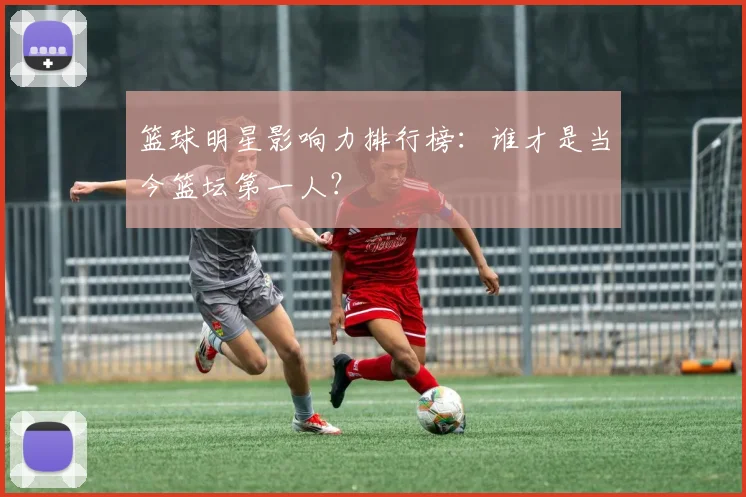 篮球明星影响力排行榜：谁才是当今篮坛第一人？