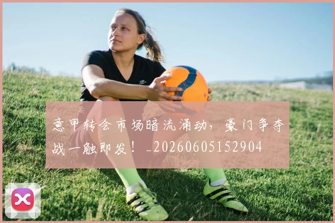 意甲转会市场暗流涌动，豪门争夺战一触即发！_20260605152904