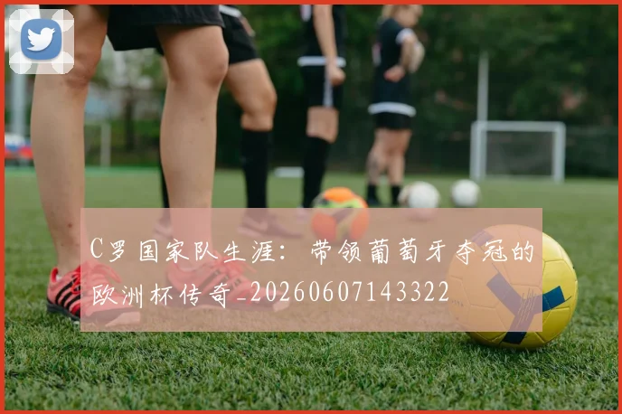 C罗国家队生涯：带领葡萄牙夺冠的欧洲杯传奇_20260607143322